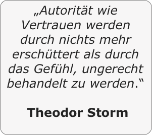 „Autorität wie Vertrauen werden durch nichts mehr erschüttert als durch das Gefühl, ungerecht behandelt zu werden.“

 Theodor Storm